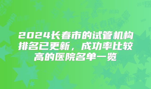 2024长春市的试管机构排名已更新,成功率比较高的医院名单一览
