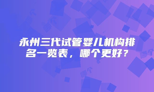 永州三代试管婴儿机构排名一览表,哪个更好?