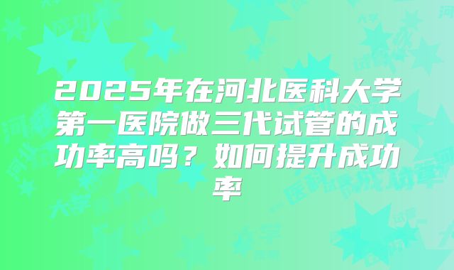 2025年在河北医科大学第一医院做三代试管的成功率高吗？如何提升成功率