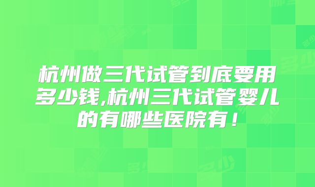 杭州做三代试管到底要用多少钱,杭州三代试管婴儿的有哪些医院有！