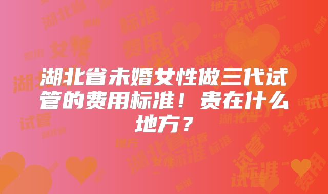 湖北省未婚女性做三代试管的费用标准！贵在什么地方？