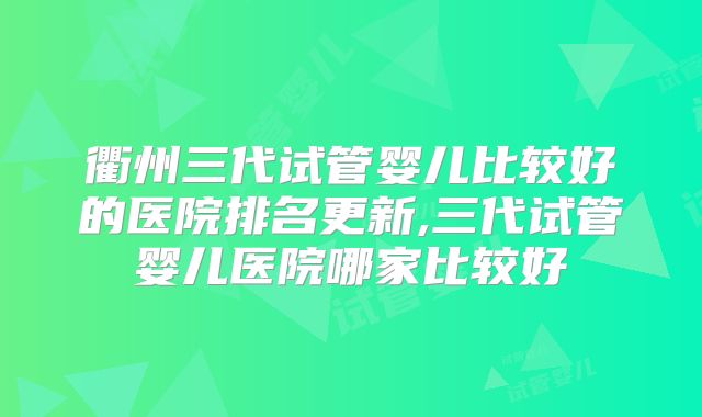 衢州三代试管婴儿比较好的医院排名更新,三代试管婴儿医院哪家比较好
