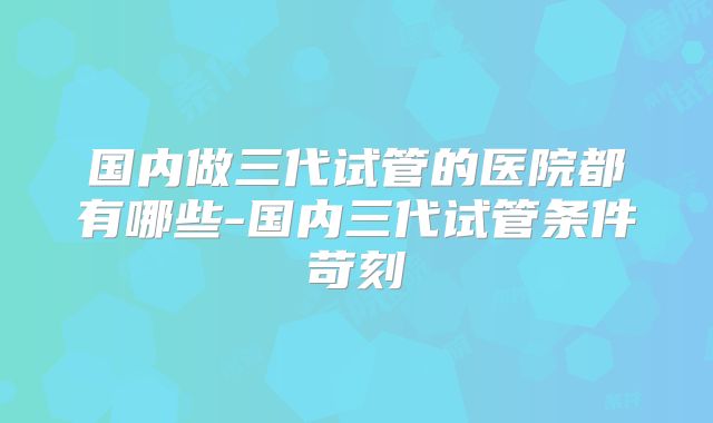 国内做三代试管的医院都有哪些-国内三代试管条件苛刻