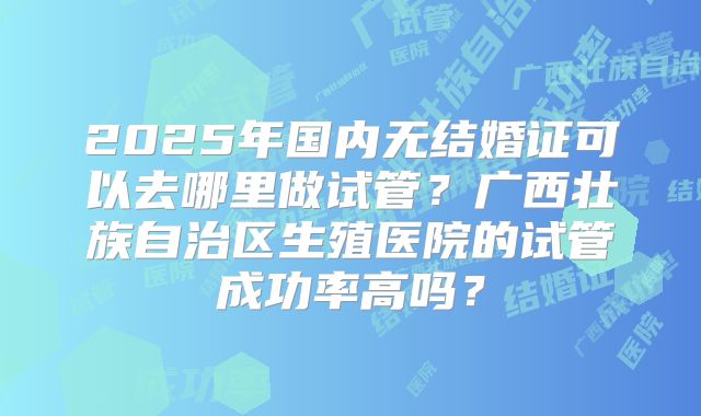 2025年国内无结婚证可以去哪里做试管？广西壮族自治区生殖医院的试管成功率高吗？