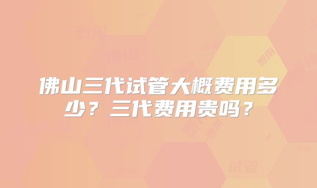佛山三代试管大概费用多少？三代费用贵吗？