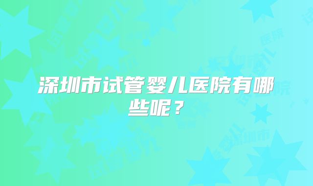 深圳市试管婴儿医院有哪些呢?