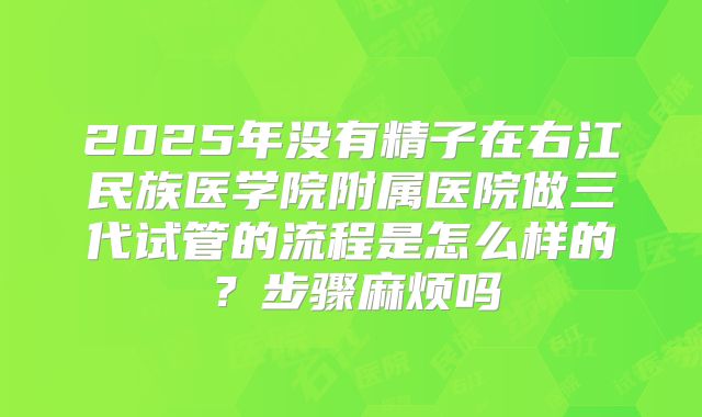 2025年没有精子在右江民族医学院附属医院做三代试管的流程是怎么样的？步骤麻烦吗