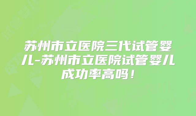 苏州市立医院三代试管婴儿-苏州市立医院试管婴儿成功率高吗！