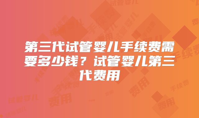 第三代试管婴儿手续费需要多少钱？试管婴儿第三代费用