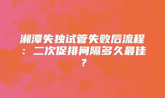湘潭失独试管失败后流程：二次促排间隔多久最佳？