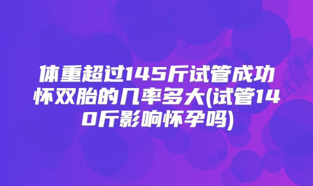 体重超过145斤试管成功怀双胎的几率多大(试管140斤影响怀孕吗)