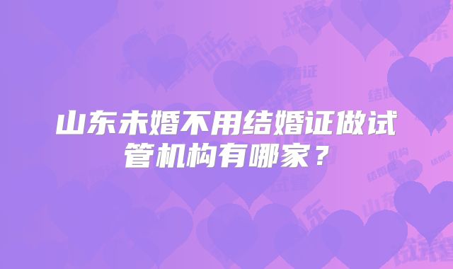 山东未婚不用结婚证做试管机构有哪家?