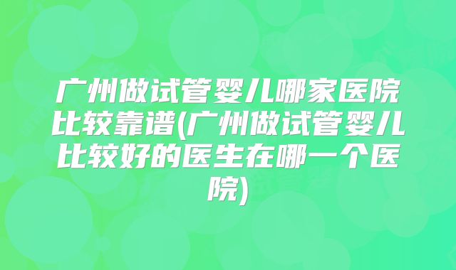 广州做试管婴儿哪家医院比较靠谱(广州做试管婴儿比较好的医生在哪一个医院)