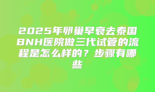 2025年卵巢早衰去泰国BNH医院做三代试管的流程是怎么样的？步骤有哪些