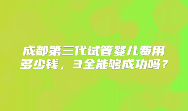 成都第三代试管婴儿费用多少钱，3全能够成功吗？