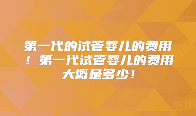 第一代的试管婴儿的费用!第一代试管婴儿的费用大概是多少!