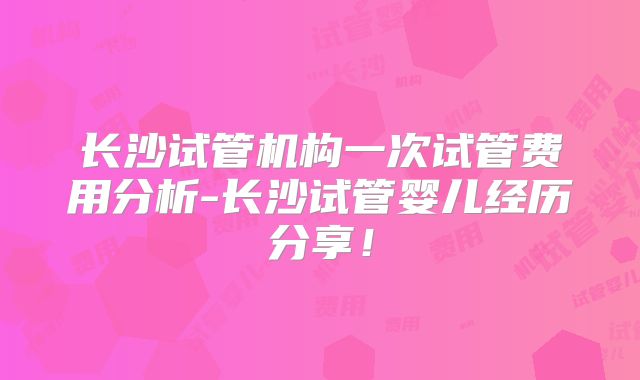 长沙试管机构一次试管费用分析-长沙试管婴儿经历分享！