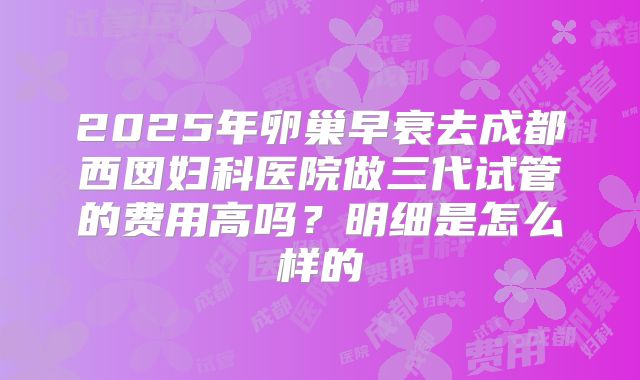2025年卵巢早衰去成都西囡妇科医院做三代试管的费用高吗?明细是怎么样的