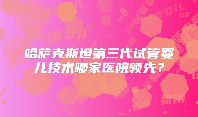 哈萨克斯坦第三代试管婴儿技术哪家医院领先？