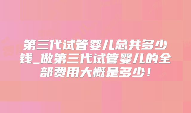 第三代试管婴儿总共多少钱_做第三代试管婴儿的全部费用大概是多少！
