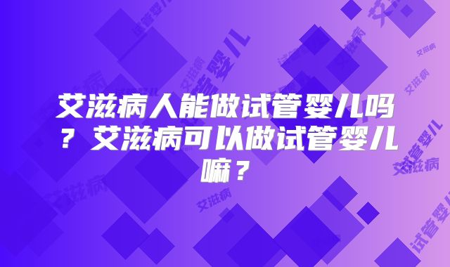 艾滋病人能做试管婴儿吗?艾滋病可以做试管婴儿嘛?