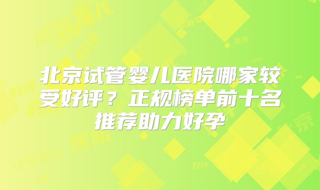 北京试管婴儿医院哪家较受好评?正规榜单前十名推荐助力好孕