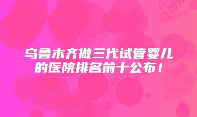 乌鲁木齐做三代试管婴儿的医院排名前十公布！