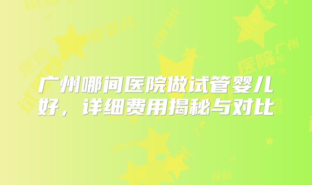 广州哪间医院做试管婴儿好，详细费用揭秘与对比