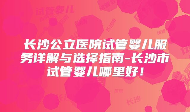 长沙公立医院试管婴儿服务详解与选择指南-长沙市试管婴儿哪里好！