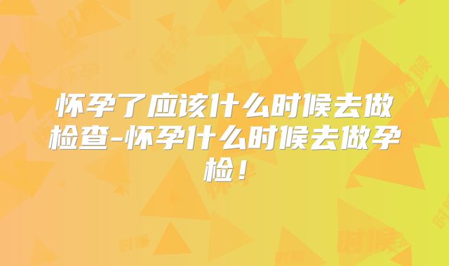 怀孕了应该什么时候去做检查-怀孕什么时候去做孕检！