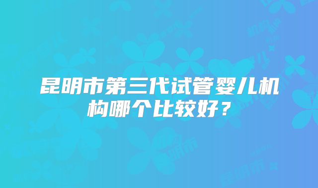 昆明市第三代试管婴儿机构哪个比较好？