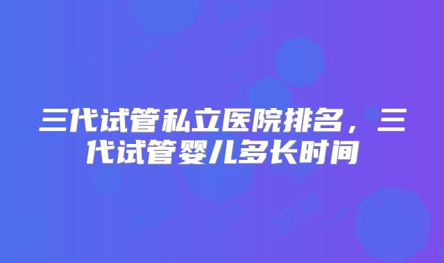三代试管私立医院排名，三代试管婴儿多长时间