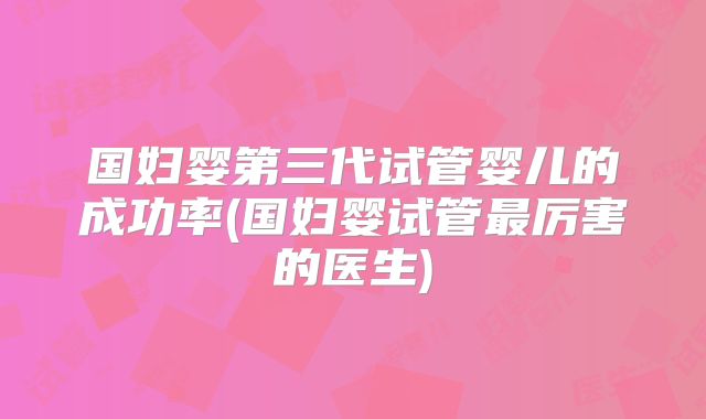 国妇婴第三代试管婴儿的成功率(国妇婴试管最厉害的医生)