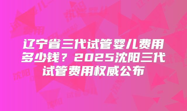 辽宁省三代试管婴儿费用多少钱?2025沈阳三代试管费用权威公布