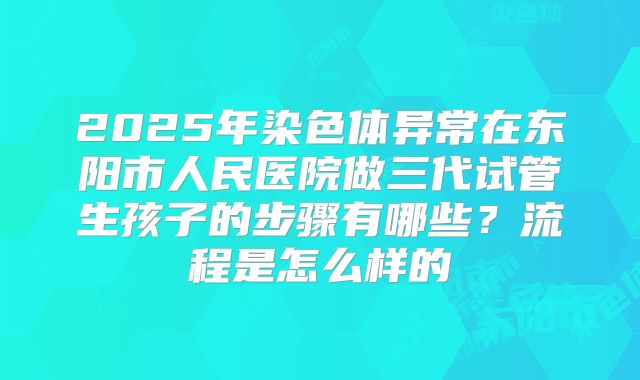 2025年染色体异常在东阳市人民医院做三代试管生孩子的步骤有哪些？流程是怎么样的