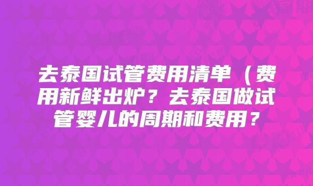 去泰国试管费用清单(费用新鲜出炉?去泰国做试管婴儿的周期和费用?