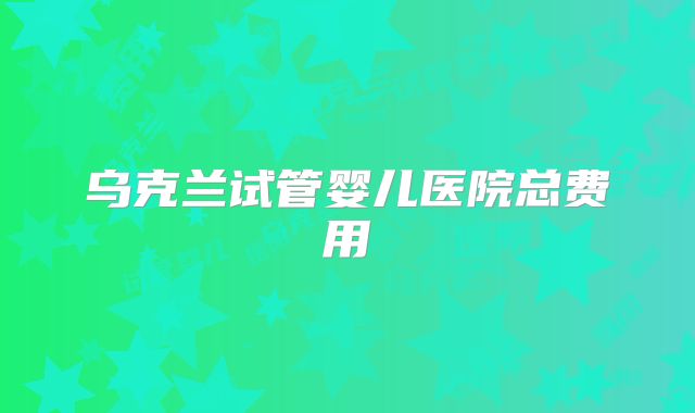 乌克兰试管婴儿医院总费用