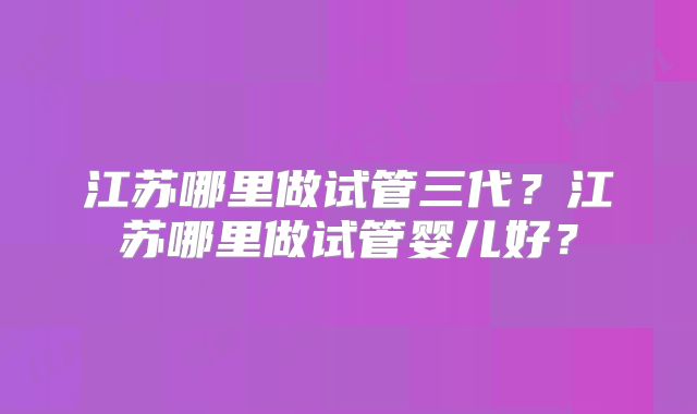 江苏哪里做试管三代？江苏哪里做试管婴儿好？