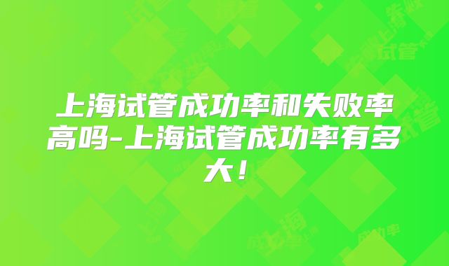 上海试管成功率和失败率高吗-上海试管成功率有多大！