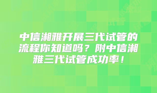 中信湘雅开展三代试管的流程你知道吗？附中信湘雅三代试管成功率！