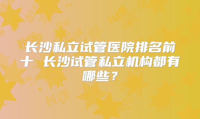 长沙私立试管医院排名前十 长沙试管私立机构都有哪些？