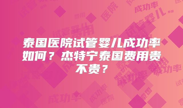 泰国医院试管婴儿成功率如何？杰特宁泰国费用贵不贵？