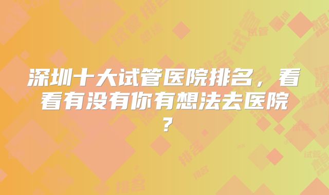 深圳十大试管医院排名，看看有没有你有想法去医院？