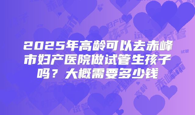 2025年高龄可以去赤峰市妇产医院做试管生孩子吗?大概需要多少钱