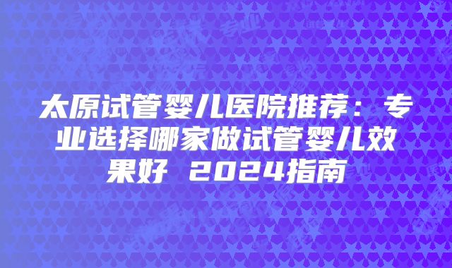 太原试管婴儿医院推荐：专业选择哪家做试管婴儿效果好 2024指南