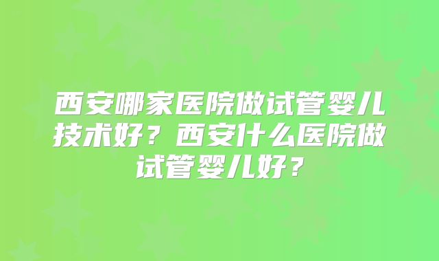 西安哪家医院做试管婴儿技术好？西安什么医院做试管婴儿好？