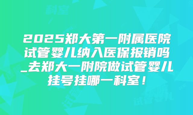2025郑大第一附属医院试管婴儿纳入医保报销吗_去郑大一附院做试管婴儿挂号挂哪一科室！