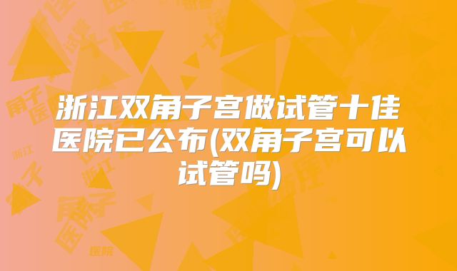 浙江双角子宫做试管十佳医院已公布(双角子宫可以试管吗)