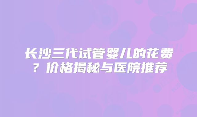 长沙三代试管婴儿的花费？价格揭秘与医院推荐
