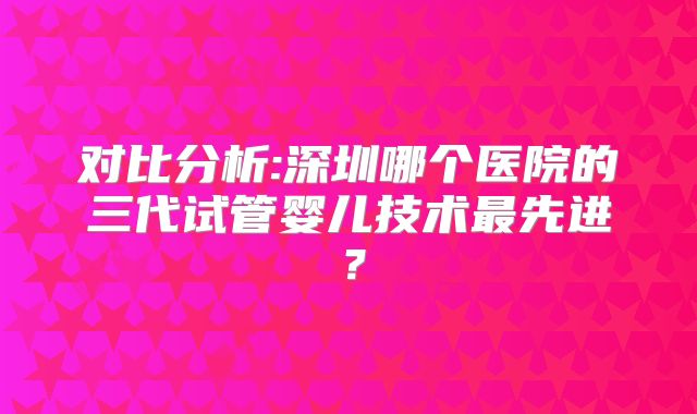 对比分析:深圳哪个医院的三代试管婴儿技术最先进？